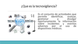 ¿Que es la tecnovigilancia?
Es el conjunto de actividades que
permite identificar, evaluar,
gestionar y divulgar
oportunamente la información
sobre incidentes y eventos
adversos por el uso de
dispositivos médicos.
 