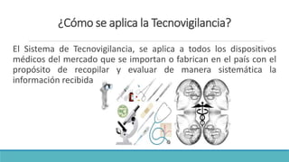 ¿Cómo se aplica la Tecnovigilancia?
El Sistema de Tecnovigilancia, se aplica a todos los dispositivos
médicos del mercado que se importan o fabrican en el país con el
propósito de recopilar y evaluar de manera sistemática la
información recibida.
 
