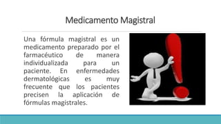 Medicamento Magistral
Una fórmula magistral es un
medicamento preparado por el
farmacéutico de manera
individualizada para un
paciente. En enfermedades
dermatológicas es muy
frecuente que los pacientes
precisen la aplicación de
fórmulas magistrales.
 