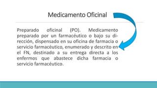 Medicamento Oficinal
Preparado oficinal (PO). Medicamento
preparado por un farmacéutico o bajo su di-
rección, dispensado en su oficina de farmacia o
servicio farmacéutico, enumerado y descrito en
el FN, destinado a su entrega directa a los
enfermos que abastece dicha farmacia o
servicio farmacéutico.
 