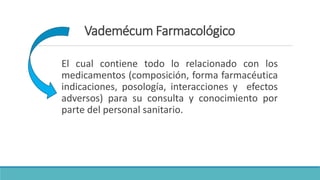 Vademécum Farmacológico
El cual contiene todo lo relacionado con los
medicamentos (composición, forma farmacéutica
indicaciones, posología, interacciones y efectos
adversos) para su consulta y conocimiento por
parte del personal sanitario.
 