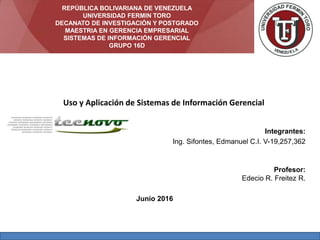 Integrantes:
Ing. Sifontes, Edmanuel C.I. V-19,257,362
Profesor:
Edecio R. Freitez R.
Junio 2016
Uso y Aplicación de Sistemas de Información Gerencial
REPÚBLICA BOLIVARIANA DE VENEZUELA
UNIVERSIDAD FERMIN TORO
DECANATO DE INVESTIGACIÓN Y POSTGRADO
MAESTRIA EN GERENCIA EMPRESARIAL
SISTEMAS DE INFORMACIÓN GERENCIAL
GRUPO 16D
 