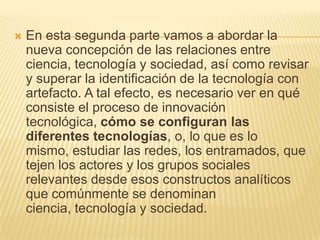    En esta segunda parte vamos a abordar la
    nueva concepción de las relaciones entre
    ciencia, tecnología y sociedad, así como revisar
    y superar la identificación de la tecnología con
    artefacto. A tal efecto, es necesario ver en qué
    consiste el proceso de innovación
    tecnológica, cómo se configuran las
    diferentes tecnologías, o, lo que es lo
    mismo, estudiar las redes, los entramados, que
    tejen los actores y los grupos sociales
    relevantes desde esos constructos analíticos
    que comúnmente se denominan
    ciencia, tecnología y sociedad.
 