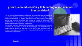 Hoy en día los más jóvenes se caracterizan por pertenecer a la generación de
los nativos digitales, esa parte de la población que nació después de la
invención del internet. Es por eso que incorporar la tecnología a la educación
aporta una serie de beneficios que ayudan a mejorar la eficiencia y la
productividad en el aula, así como aumentar el interés de los niños y
adolescentes en las actividades académicas.
Internet y el acceso a dispositivos móviles cada vez más intuitivos ha puesto
un cambio de paradigma en el uso de la tecnología. Ese cambio también se
evidencia en el ámbito de la educación, en el que cada vez más cosas se
pueden hacer, aprovechando la red y sus posibilidades, tanto en el aula de
clases como fuera de ella.
¿Por qué la educación y la tecnología son aliados
inseparables?
Fuente: http://www.semana.com/educacion/articulo/uso-de-la-tecnologia-en-la-educacion/539903
 