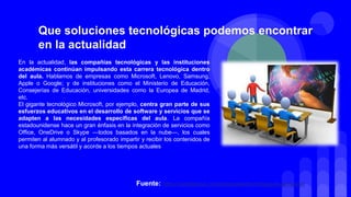 En la actualidad, las compañías tecnológicas y las instituciones
académicas continúan impulsando esta carrera tecnológica dentro
del aula. Hablamos de empresas como Microsoft, Lenovo, Samsung,
Apple o Google; y de instituciones como el Ministerio de Educación,
Consejerías de Educación, universidades como la Europea de Madrid,
etc.
El gigante tecnológico Microsoft, por ejemplo, centra gran parte de sus
esfuerzos educativos en el desarrollo de software y servicios que se
adapten a las necesidades específicas del aula. La compañía
estadounidense hace un gran énfasis en la integración de servicios como
Office, OneDrive o Skype —todos basados en la nube—, los cuales
permiten al alumnado y al profesorado impartir y recibir los contenidos de
una forma más versátil y acorde a los tiempos actuales
Que soluciones tecnológicas podemos encontrar
en la actualidad
Fuente: https://hipertextual.com/especiales/tecnologia-en-educacion
 