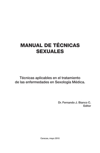 MANUAL DE TÉCNICAS
SEXUALES
Técnicas aplicables en el tratamiento
de las enfermedades en Sexología Médica.
Dr. Fernando J. Bianco C.
Editor
Caracas, mayo 2010
 