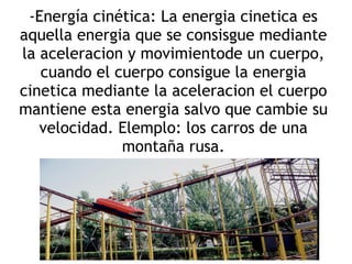 -Energía cinética: La energia cinetica es
aquella energia que se consisgue mediante
la aceleracion y movimientode un cuerpo,
   cuando el cuerpo consigue la energia
cinetica mediante la aceleracion el cuerpo
mantiene esta energia salvo que cambie su
   velocidad. Elemplo: los carros de una
              montaña rusa.
 