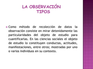 LA OBSERVACIÓN  TIPOS Como método de recolección de datos la observación consiste en mirar detenidamente las particularidades del objeto de estudio para cuantificarlas. En las ciencias sociales el objeto de estudio lo constituyen conductas, actitudes, manifestaciones, entre otros; mostradas por uno o varios individuos en su contexto.