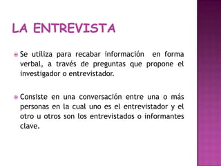 LA ENTREVISTASe utilizapararecabarinformación  en forma verbal, a través de preguntasque propone el investigador o entrevistador.Consiste en unaconversación entre una o más personas en la cualunoes el entrevistador y el otro u otros son los entrevistados o informantes clave.