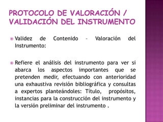 Validez de Contenido – Valoración del Instrumento:Refiere el análisis del instrumento para ver si abarca los aspectos importantes que se pretenden medir, efectuando con anterioridad una exhaustiva revisión bibliográfica y consultas a expertos planteándoles: Título,  propósitos, instancias para la construcción del instrumento y la versión preliminar del instrumento .Protocolo de valoración / VALIDACIÓN DEL INSTRUMENTO