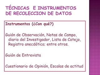 TÉCNICAS  e instrumentos DE RECOLECCION DE DATOSInstrumentos (¿Con qué?)Guiónde Observación, Notas de Campo, diario del Investigador, Lista de Cotejo, Registro anecdótico; entre otros.Guión de EntrevistaCuestionario de Opinión, Escalas de actitud