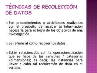 TÉCNICAS DE RECOLECCIóN DE DATOSSon procedimientos o actividades realizadas con el propósito de recabar la información necesaria para el logro de los objetivos de una investigación.Se refiere al cómo recoger los datos.Están relacionados con la operacionalización  que se hace de las variables / categorías /dimensiones; es decir, las instancias para llevar a cabo tal recolección de data en el estudio. 