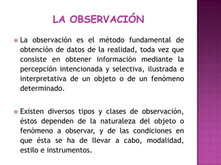 LA OBSERVACIÓNLa observación es el método fundamental de obtención de datos de la realidad, toda vez que consiste en obtener información mediante la percepción intencionada y selectiva, ilustrada e interpretativa de un objeto o de un fenómeno determinado. Existen diversos tipos y clases de observación, éstos dependen de la naturaleza del objeto o fenómeno a observar, y de las condiciones en que ésta se ha de llevar a cabo, modalidad, estilo e instrumentos.