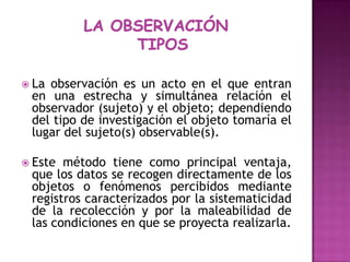 LA OBSERVACIÓN  TIPOS La observación es un acto en el que entran en una estrecha y simultánea relación el observador (sujeto) y el objeto; dependiendo del tipo de investigación el objeto tomaría el lugar del sujeto(s) observable(s).Este método tiene como principal ventaja, que los datos se recogen directamente de los objetos o fenómenos percibidos mediante registros caracterizados por la sistematicidad de la recolección y por la maleabilidad de      las condiciones en que se proyecta realizarla.