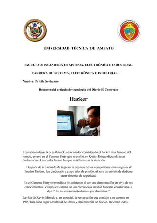 UNIVERSIDAD TÉCNICA DE AMBATO



 FACULTAD: INGENIERIA EN SISTEMA, ELECTRÓNICA E INDUSTRIAL.

       CARRERA DE: SISTEMA, ELECTRÓNICA E INDUSTRIAL.

Nombre: Pricila Solórzano

             Resumen del artículo de tecnología del Diario El Comercio


                                     Hacker




El estadounidense Kevin Mitnick, alias cóndor considerado el hacker más famoso del
mundo, estuvo en el Campus Party que se realiza en Quito. Estuvo dictando unas
conferencias. Las cuales fueron las que más llamaron la atención.

  Después de ser acusado de ingresar a algunos de los computadores más seguros de
 Estados Unidos, fue condenado a cinco años de prisión.Al salir de prisión de dedico a
                            crear sistemas de seguridad.

 En el Campus Party sorprendió a los asistentes al ser una demostración en vivo de sus
 conocimientos. Vulnero el sistema de una reconocida entidad bancaria ecuatoriana. Y
                 dijo :” En mi época hackeabamos por diversión .”

La vida de Kevin Mitnick y, en especial, la persecución que condujo a su captura en
1995, han dado lugar a multitud de libros y otro material de ficción. De entre todos
 