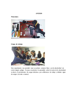 ANEXOS
Materiales
Grupo de trabajo
Este experimento nos permitió tener un primer contacto físico con la electricidad sin
correr ningún peligro. Se puso en práctica lo aprendido sobre la teoría de la electricidad,
es decir, el movimientos de cargas eléctricas por a diferencia de voltaje o distinto signo
de cargas ( de más o menos)
 