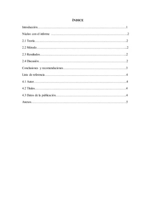 ÍNDICE
Introducción………………………………………………………………………….1
Núcleo con el informe ……………………………………………………………….2
2.1 Teoría…………………………………………………………………………….2
2.2 Método…………………………………………………………………………...2
2.3 Resultados………………………………………………………………………..2
2.4 Discusión…………………………………………………………………………2
Conclusiones y recomendaciones……………………………………………………3
Lista de referencia……………………………………………………………………4
4.1 Autor……………………………………………………………………………..4
4.2 Títulos……………………………………………………………………………4
4.3 Datos de la publicación…………………………………………………………..4
Anexos……………………………………………………………………………….5
 