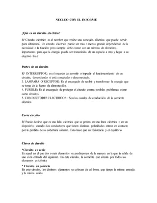 NUCLEO CON EL INFORME
¿Qué es un circuito eléctrico?
R/ Circuito eléctrico es el nombre que recibe una conexión eléctrica que puede servir
para diferentes. Un circuito eléctrico puede ser más o menos grande dependiendo de la
necesidad o la función pero siempre debe contar con un número de elementos
importantes para que la energía pueda ser transmitida de un espacio a otro y llegar a su
objetivo final.
Partes de un circuito
R/ INTERRUPTOR: es el encardo de permitir o impedir el funcionamiento de un
circuito, dependiendo si está conectado o desconectado.
3. LAMPARA O RECEPTOR: Es el encargado de recibir y transformar la energía que
se toma de la fuente de alimentación.
4. FUSIBLE: Es el encargado de proteger el circuito contra posibles problemas como
corto circuitos.
5. CONDUCTORES ELECTRICOS: Son los canales de conducción de la corriente
eléctrica
Corto circuito
R/ Puede decirse que es una falla eléctrica que se genera en una línea eléctrica o en un
dispositivo cuando dos conductores que tienen distintas polaridades entran en contacto
por la pérdida de su cobertura aislante. Esto hace que su resistencia y el equilibrio
Clases de circuito
*Circuito en serie:
Es aquel en el que dos o más elementos se predisponen de la manera en la que la salida de
uno es la entrada del siguiente. En este circuito, la corriente que circula por todos los
elementos es idéntica
* Circuito en paralelo
En este circuito, los distintos elementos se colocan de tal forma que tienen la misma entrada
y la misma salida
 