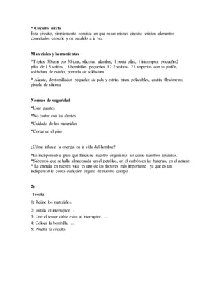 * Circuito mixto
Este circuito, simplemente consiste en que en un mismo circuito existen elementos
conectados en serie y en paralelo a la vez
Materiales y herramientas
*Triplex 30 cms por 30 cms, silicona, alambre, 1 porta pilas, 1 interruptor pequeño,2
pilas de 1.5 voltios , 3 bombillos pequeños d 2.2 voltios- 25 amperios con su plafón,
soldadura de estaño, pomada de soldadura
* Alicate, destornillador pequeño: de pala y estrías pinza pelacables, cautín, flexómetro,
pistola de silicona
Normas de seguridad
*Usar guantes
*No cortar con los dientes
*Cuidado de los materiales
*Cortar en el piso
¿Cómo influye la energía en la vida del hombre?
*Es indispensable para que funcione nuestro organismo así como nuestros aparatos.
*Sabemos que se halla almacenada en el petróleo, en el carbón en las baterías, en el azúcar.
* La energía en nuestra vida es uno de los factores más importante ya que es tan
indispensable como cualquier órgano de nuestro cuerpo
2)
Teoría
1: Reúne los materiales.
2: Instala el interruptor. ..
3: Une el tercer cable extra al interruptor. ...
4: Coloca la bombilla. ...
5: Prueba tu circuito.
 