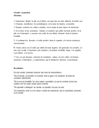Circuito en paralelo
Métodos:
1: Empezamos fijando la pila en el tablero con unas tiras de cinta adhesiva de doble cara.
2: Después, atornillamos los portalámparas en la pieza de madera, en paralelo.
3: Después cortamos los cables a medida, con la ayuda de unas tijeras de electricista
4: Es el turno de las conexiones. Fijamos el conducto que saldrá del polo positivo de la
pila en el interruptor y sacamos otro cable de este último elemento hasta la primera
bombilla.
5: A continuación, llevamos el cable positivo hasta la segunda y la tercera resistencia,
sucesivamente.
6: Vamos ahora con el cable que saldrá del polo negativo del generador de corriente, en
este caso, la pila. Conectamos este conducto a la primera bombilla; luego, a la segunda
y por último, a la tercera.
7: Una vez que hayamos colocado las terminales, unimos los dos cables a la batería,
activamos el interruptor y comprobamos que la instalación funciona correctamente.
Resultados:
En este circuito podemos observar una serie de características:
*En el circuito en paralelo la corriente total es igual a la sumatoria de todas las
corrientes individuales
*Si se saca un bombillo los otros siguen encendidos ya que la corriente posee dos
caminos por los cueles puede pasar corriente
*Se aprendió a distinguir un circuito en paralelo con uno en serie
*La resistencia total va a ser menor a todas las resistencias que se encuentran presentes
en el circuito
 