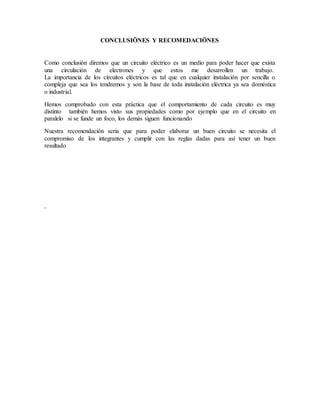 CONCLUSIÖNES Y RECOMEDACIÖNES
Como conclusión diremos que un circuito eléctrico es un medio para poder hacer que exista
una circulación de electrones y que estos me desarrollen un trabajo.
La importancia de los circuitos eléctricos es tal que en cualquier instalación por sencilla o
compleja que sea los tendremos y son la base de toda instalación eléctrica ya sea doméstica
o industrial.
Hemos comprobado con esta práctica que el comportamiento de cada circuito es muy
distinto también hemos visto sus propiedades como por ejemplo que en el circuito en
paralelo si se funde un foco, los demás siguen funcionando
Nuestra recomendación seria que para poder elaborar un buen circuito se necesita el
compromiso de los integrantes y cumplir con las reglas dadas para así tener un buen
resultado
.
 