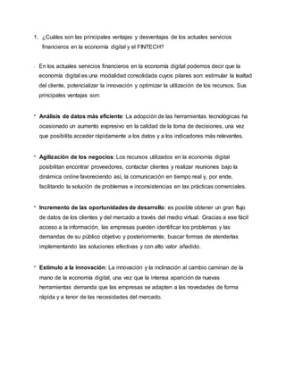 1. ¿Cuáles son las principales ventajas y desventajas de los actuales servicios
financieros en la economía digital y el FINTECH?
En los actuales servicios financieros en la economía digital podemos decir que la
economía digital es una modalidad consolidada cuyos pilares son: estimular la lealtad
del cliente, potencializar la innovación y optimizar la utilización de los recursos. Sus
principales ventajas son:
- Análisis de datos más eficiente: La adopción de las herramientas tecnológicas ha
ocasionado un aumento expresivo en la calidad de la toma de decisiones, una vez
que posibilita acceder rápidamente a los datos y a los indicadores más relevantes.
- Agilización de los negocios: Los recursos utilizados en la economía digital
posibilitan encontrar proveedores, contactar clientes y realizar reuniones bajo la
dinámica online favoreciendo así, la comunicación en tiempo real y, por ende,
facilitando la solución de problemas e inconsistencias en las prácticas comerciales.
- Incremento de las oportunidades de desarrollo: es posible obtener un gran flujo
de datos de los clientes y del mercado a través del medio virtual. Gracias a ese fácil
acceso a la información, las empresas pueden identificar los problemas y las
demandas de su público objetivo y posteriormente, buscar formas de atenderlas
implementando las soluciones efectivas y con alto valor añadido.
- Estímulo a la innovación: La innovación y la inclinación al cambio caminan de la
mano de la economía digital, una vez que la intensa aparición de nuevas
herramientas demanda que las empresas se adapten a las novedades de forma
rápida y a tenor de las necesidades del mercado.
 