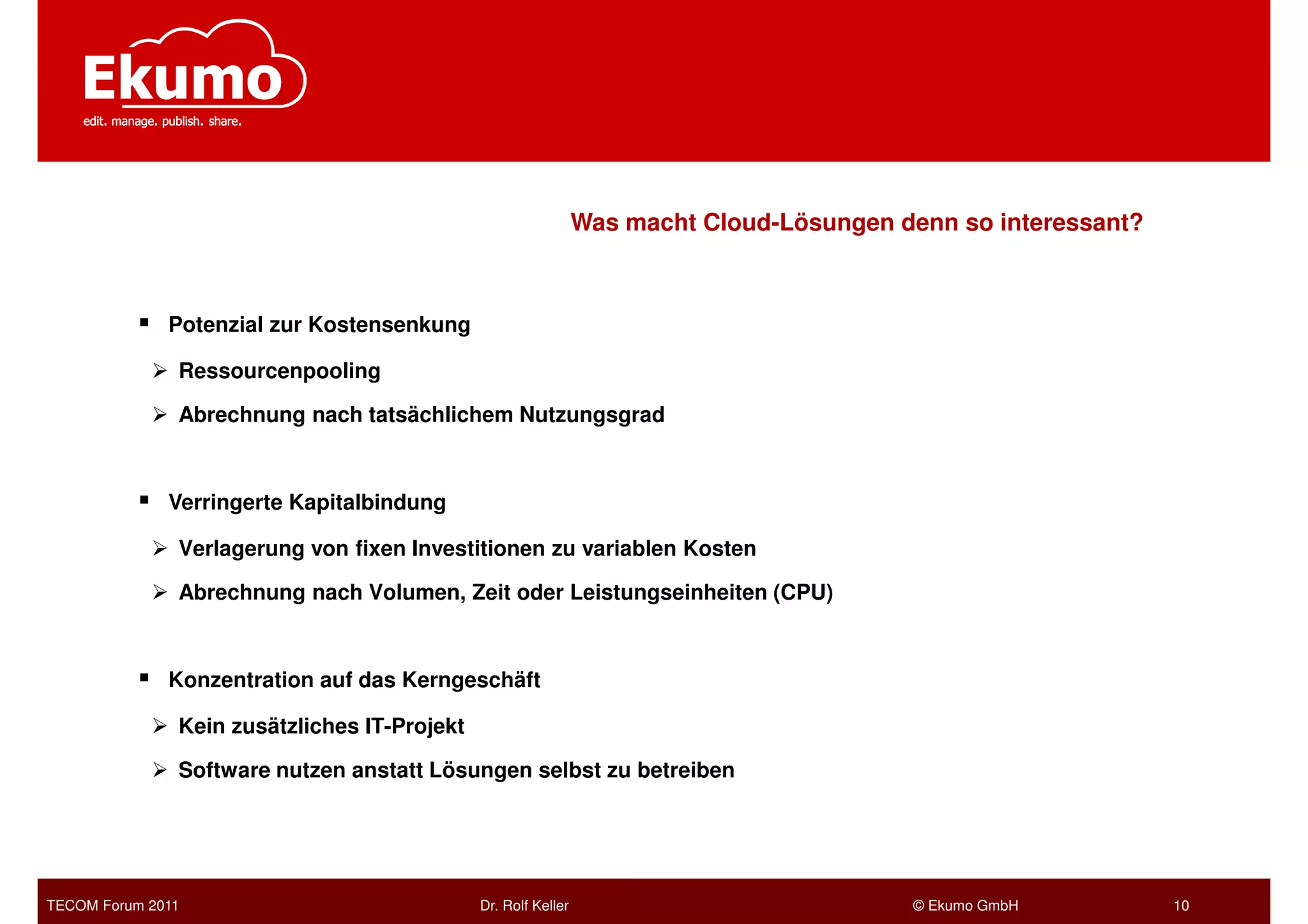 Was macht Cloud-Lösungen denn so interessant?



              Potenzial zur Kostensenkung

               Ressourcenpooling

               Abrechnung nach tatsächlichem Nutzungsgrad



              Verringerte Kapitalbindung

               Verlagerung von fixen Investitionen zu variablen Kosten

               Abrechnung nach Volumen, Zeit oder Leistungseinheiten (CPU)



              Konzentration auf das Kerngeschäft

               Kein zusätzliches IT-Projekt

               Software nutzen anstatt Lösungen selbst zu betreiben




TECOM Forum 2011                              Dr. Rolf Keller                             © Ekumo GmbH          10
 
