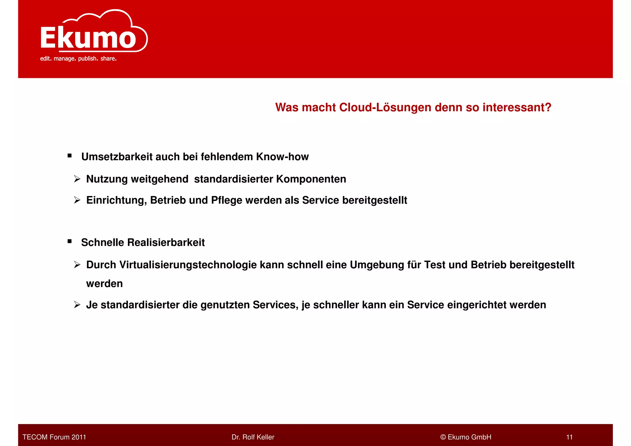 Was macht Cloud-Lösungen denn so interessant?



              Umsetzbarkeit auch bei fehlendem Know-how

               Nutzung weitgehend standardisierter Komponenten

               Einrichtung, Betrieb und Pflege werden als Service bereitgestellt



              Schnelle Realisierbarkeit

               Durch Virtualisierungstechnologie kann schnell eine Umgebung für Test und Betrieb bereitgestellt
               werden

               Je standardisierter die genutzten Services, je schneller kann ein Service eingerichtet werden




TECOM Forum 2011                            Dr. Rolf Keller                             © Ekumo GmbH           11
 