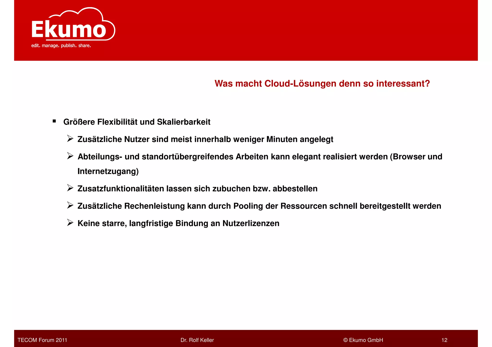 Was macht Cloud-Lösungen denn so interessant?



              Größere Flexibilität und Skalierbarkeit

                   Zusätzliche Nutzer sind meist innerhalb weniger Minuten angelegt

                   Abteilungs- und standortübergreifendes Arbeiten kann elegant realisiert werden (Browser und
                   Internetzugang)

                   Zusatzfunktionalitäten lassen sich zubuchen bzw. abbestellen

                   Zusätzliche Rechenleistung kann durch Pooling der Ressourcen schnell bereitgestellt werden

                   Keine starre, langfristige Bindung an Nutzerlizenzen




TECOM Forum 2011                             Dr. Rolf Keller                             © Ekumo GmbH           12
 