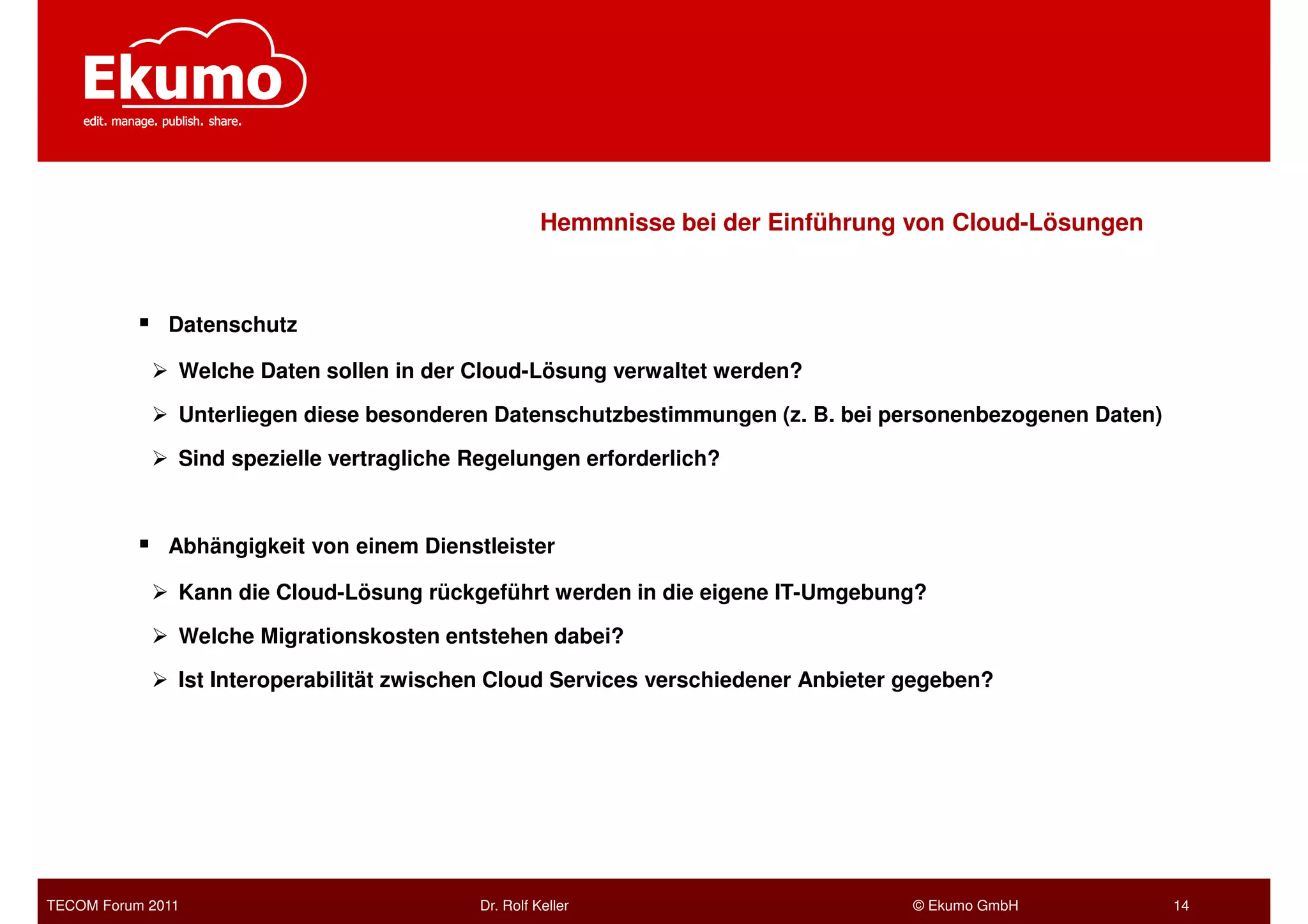 Hemmnisse bei der Einführung von Cloud-Lösungen



              Datenschutz

               Welche Daten sollen in der Cloud-Lösung verwaltet werden?

               Unterliegen diese besonderen Datenschutzbestimmungen (z. B. bei personenbezogenen Daten)

               Sind spezielle vertragliche Regelungen erforderlich?



              Abhängigkeit von einem Dienstleister

               Kann die Cloud-Lösung rückgeführt werden in die eigene IT-Umgebung?

               Welche Migrationskosten entstehen dabei?

               Ist Interoperabilität zwischen Cloud Services verschiedener Anbieter gegeben?




TECOM Forum 2011                           Dr. Rolf Keller                          © Ekumo GmbH          14
 
