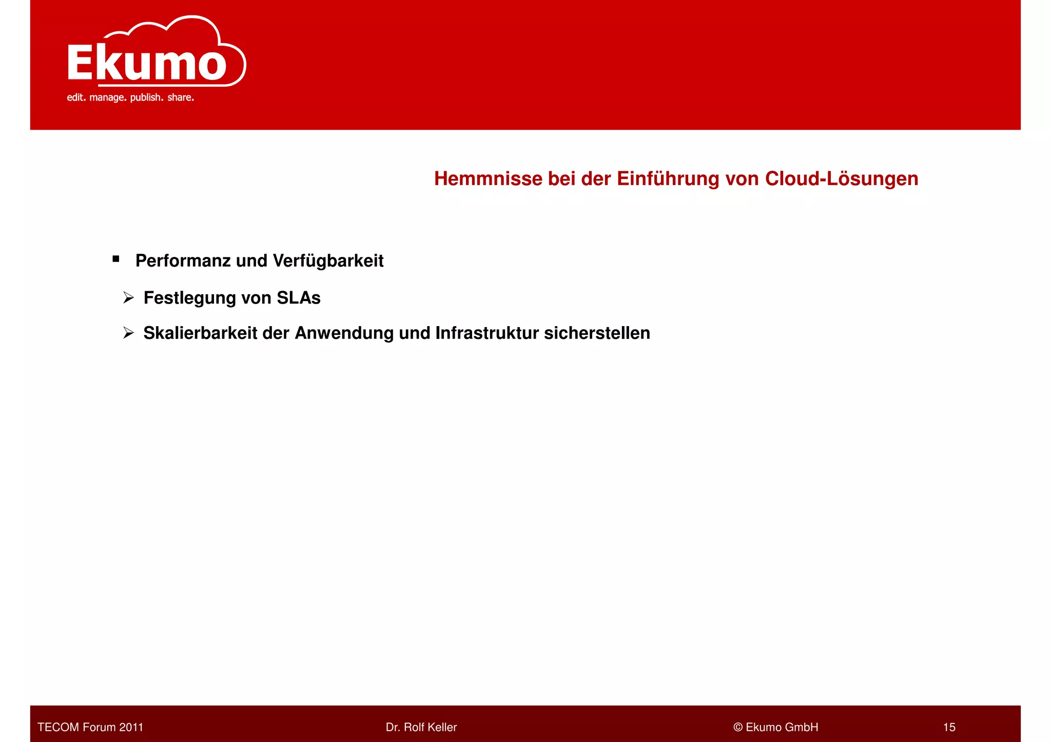 Hemmnisse bei der Einführung von Cloud-Lösungen



              Performanz und Verfügbarkeit

               Festlegung von SLAs

               Skalierbarkeit der Anwendung und Infrastruktur sicherstellen




TECOM Forum 2011                             Dr. Rolf Keller                        © Ekumo GmbH         15
 