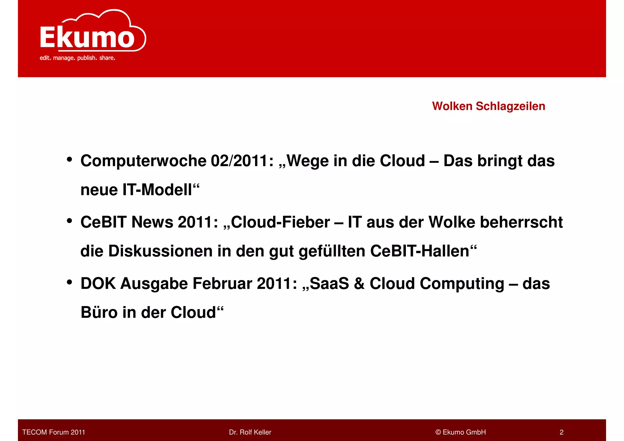 Wolken Schlagzeilen



           • Computerwoche 02/2011: „Wege in die Cloud – Das bringt das
              neue IT-Modell“

           • CeBIT News 2011: „Cloud-Fieber – IT aus der Wolke beherrscht
              die Diskussionen in den gut gefüllten CeBIT-Hallen“

           • DOK Ausgabe Februar 2011: „SaaS & Cloud Computing – das
              Büro in der Cloud“




TECOM Forum 2011                   Dr. Rolf Keller         © Ekumo GmbH          2
 