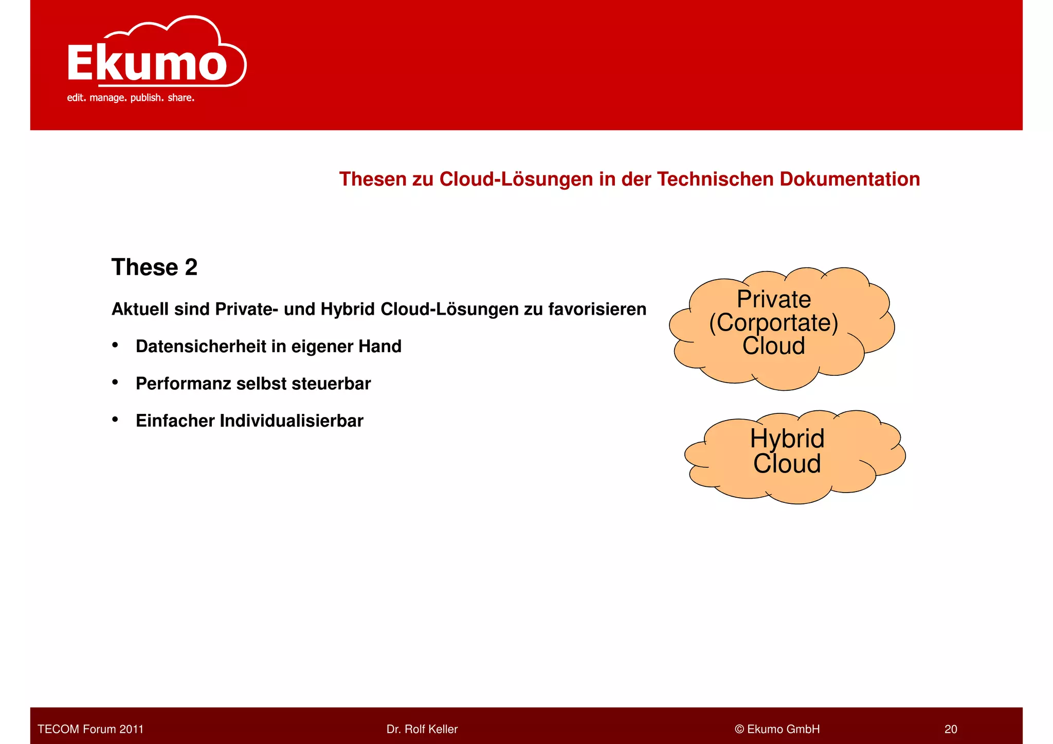 Thesen zu Cloud-Lösungen in der Technischen Dokumentation



           These 2
           Aktuell sind Private- und Hybrid Cloud-Lösungen zu favorisieren     Private
                                                                             (Corportate)
           •   Datensicherheit in eigener Hand                                  Cloud
           •   Performanz selbst steuerbar

           •   Einfacher Individualisierbar
                                                                                 Hybrid
                                                                                 Cloud




TECOM Forum 2011                              Dr. Rolf Keller                  © Ekumo GmbH        20
 