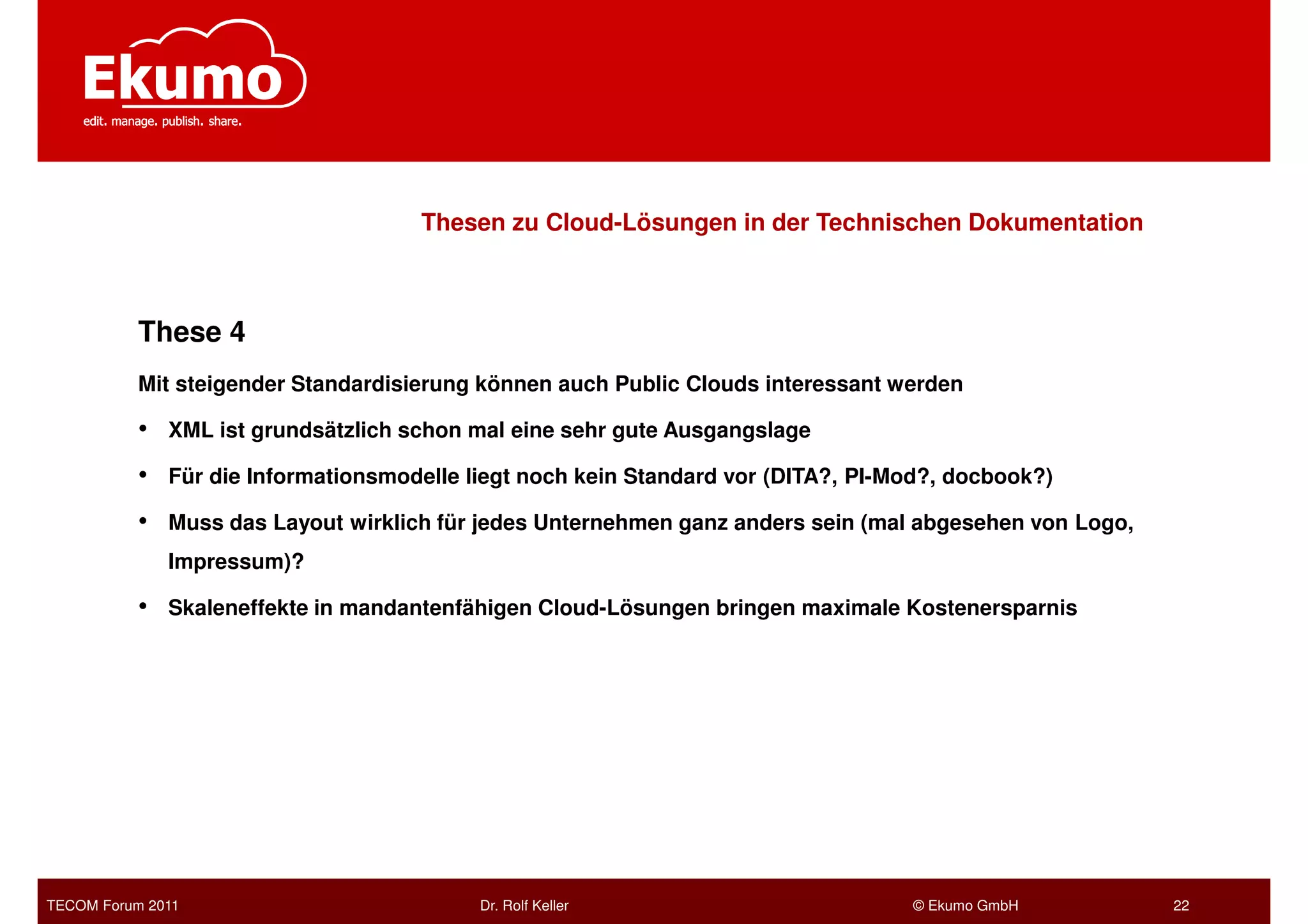 Thesen zu Cloud-Lösungen in der Technischen Dokumentation



           These 4
           Mit steigender Standardisierung können auch Public Clouds interessant werden

           •   XML ist grundsätzlich schon mal eine sehr gute Ausgangslage

           •   Für die Informationsmodelle liegt noch kein Standard vor (DITA?, PI-Mod?, docbook?)

           •   Muss das Layout wirklich für jedes Unternehmen ganz anders sein (mal abgesehen von Logo,
               Impressum)?

           •   Skaleneffekte in mandantenfähigen Cloud-Lösungen bringen maximale Kostenersparnis




TECOM Forum 2011                            Dr. Rolf Keller                         © Ekumo GmbH          22
 