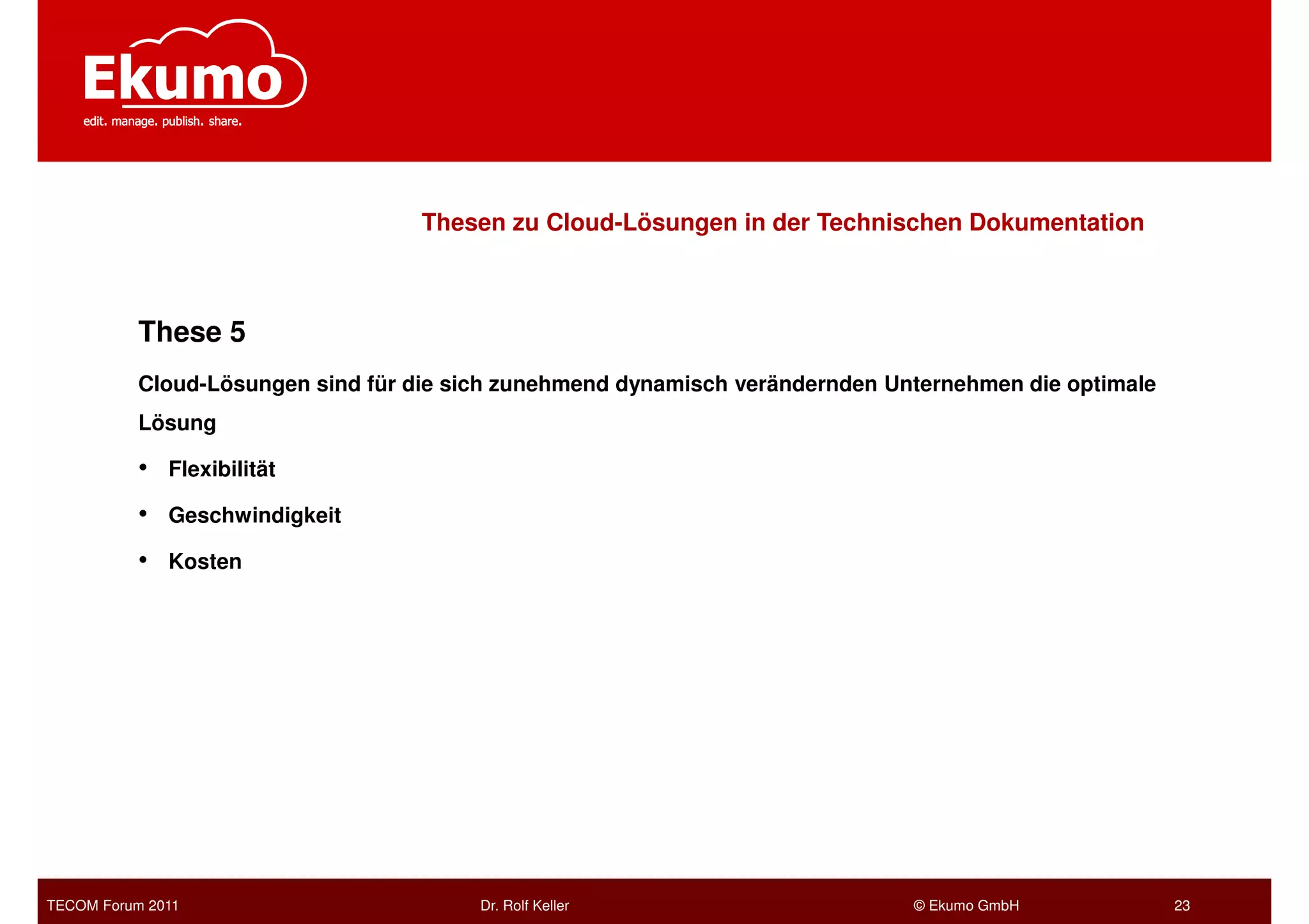 Thesen zu Cloud-Lösungen in der Technischen Dokumentation



           These 5
           Cloud-Lösungen sind für die sich zunehmend dynamisch verändernden Unternehmen die optimale
           Lösung

           •   Flexibilität

           •   Geschwindigkeit

           •   Kosten




TECOM Forum 2011                         Dr. Rolf Keller                       © Ekumo GmbH             23
 