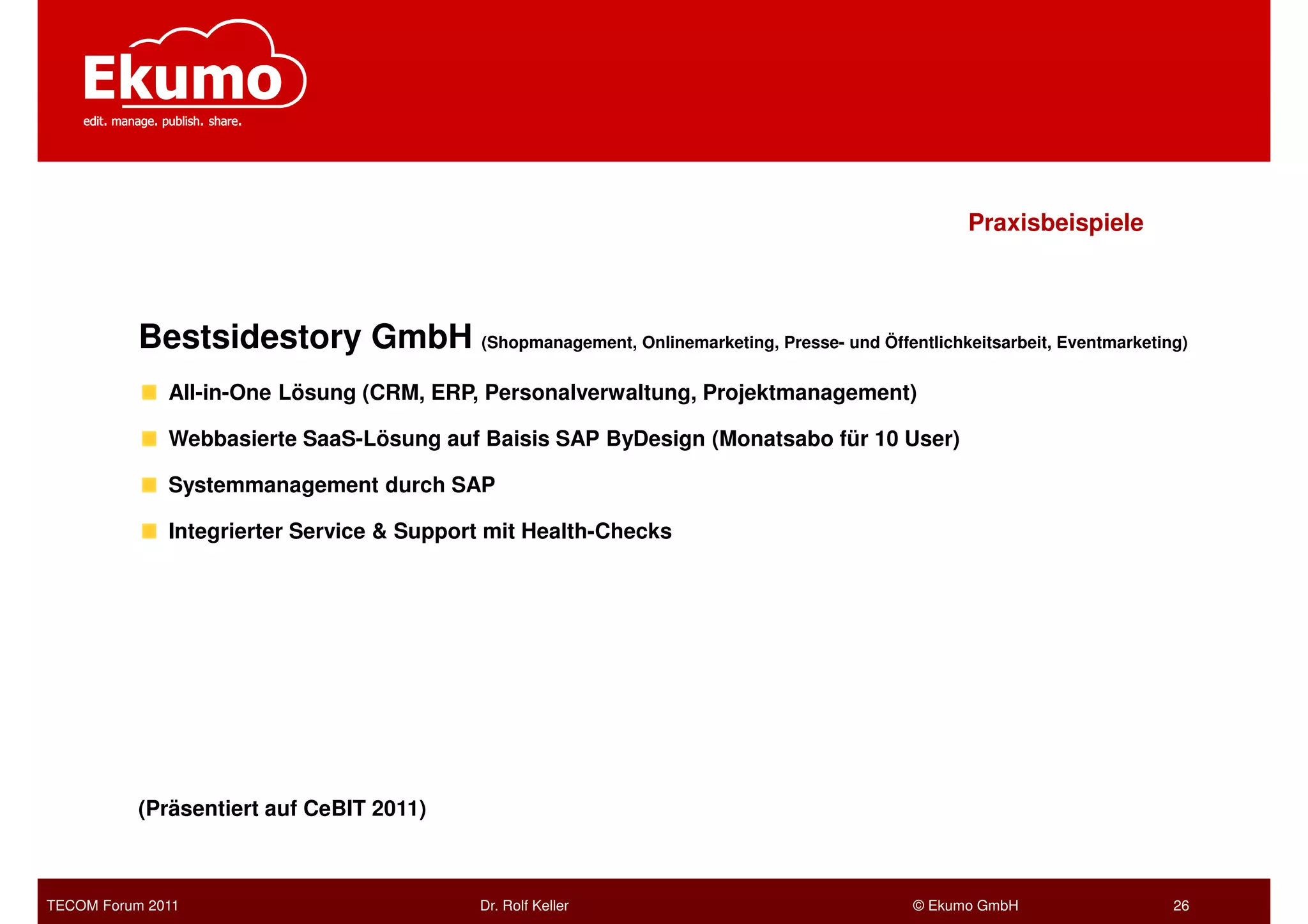 Praxisbeispiele



           Bestsidestory GmbH (Shopmanagement, Onlinemarketing, Presse- und Öffentlichkeitsarbeit, Eventmarketing)
              All-in-One Lösung (CRM, ERP, Personalverwaltung, Projektmanagement)

              Webbasierte SaaS-Lösung auf Baisis SAP ByDesign (Monatsabo für 10 User)

              Systemmanagement durch SAP

              Integrierter Service & Support mit Health-Checks




           (Präsentiert auf CeBIT 2011)



TECOM Forum 2011                            Dr. Rolf Keller                            © Ekumo GmbH             26
 