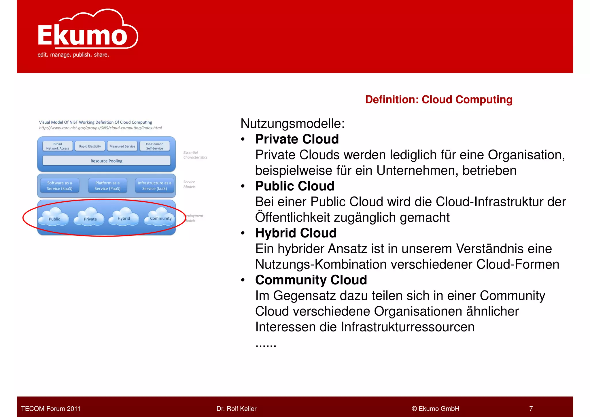 Definition: Cloud Computing

                           Nutzungsmodelle:
                           • Private Cloud
                             Private Clouds werden lediglich für eine Organisation,
                             beispielweise für ein Unternehmen, betrieben
                           • Public Cloud
                             Bei einer Public Cloud wird die Cloud-Infrastruktur der
                             Öffentlichkeit zugänglich gemacht
                           • Hybrid Cloud
                             Ein hybrider Ansatz ist in unserem Verständnis eine
                             Nutzungs-Kombination verschiedener Cloud-Formen
                           • Community Cloud
                             Im Gegensatz dazu teilen sich in einer Community
                             Cloud verschiedene Organisationen ähnlicher
                             Interessen die Infrastrukturressourcen
                             ......



TECOM Forum 2011   Dr. Rolf Keller                       © Ekumo GmbH         7
 