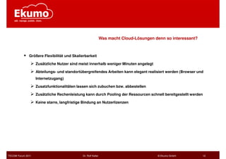 Was macht Cloud-Lösungen denn so interessant?



              Größere Flexibilität und Skalierbarkeit

                   Zusätzliche Nutzer sind meist innerhalb weniger Minuten angelegt

                   Abteilungs- und standortübergreifendes Arbeiten kann elegant realisiert werden (Browser und
                   Internetzugang)

                   Zusatzfunktionalitäten lassen sich zubuchen bzw. abbestellen

                   Zusätzliche Rechenleistung kann durch Pooling der Ressourcen schnell bereitgestellt werden

                   Keine starre, langfristige Bindung an Nutzerlizenzen




TECOM Forum 2011                             Dr. Rolf Keller                             © Ekumo GmbH           12
 