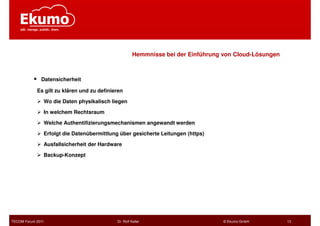 Hemmnisse bei der Einführung von Cloud-Lösungen



              Datensicherheit

            Es gilt zu klären und zu definieren

               Wo die Daten physikalisch liegen

               In welchem Rechtsraum

               Welche Authentifizierungsmechanismen angewandt werden

               Erfolgt die Datenübermittlung über gesicherte Leitungen (https)

               Ausfallsicherheit der Hardware

               Backup-Konzept




TECOM Forum 2011                            Dr. Rolf Keller                        © Ekumo GmbH         13
 