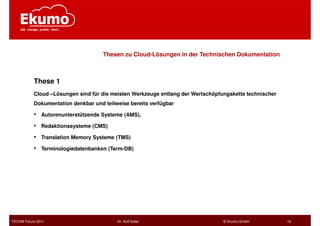 Thesen zu Cloud-Lösungen in der Technischen Dokumentation



           These 1
           Cloud –Lösungen sind für die meisten Werkzeuge entlang der Wertschöpfungskette technischer
           Dokumentation denkbar und teilweise bereits verfügbar

           •   Autorenunterstützende Systeme (AMS),

           •   Redaktionssysteme (CMS)

           •   Translation Memory Systeme (TMS)

           •   Terminologiedatenbanken (Term-DB)




TECOM Forum 2011                          Dr. Rolf Keller                        © Ekumo GmbH           19
 