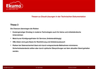 Thesen zu Cloud-Lösungen in der Technischen Dokumentation



           These 3
           Die Chancen überwiegen die Risiken

           •   Kostengünstiger Einstieg in moderne Technologien auch für kleine und mittelständische
               Unternehmen

           •   Meist kurze Kündigungsfristen für Services (Anbieterabhängig)

           •   XML-Daten sind gute Basis für Rückführung und Anbieteraustausch

           •   Risiken bei Datensicherheit lässt sich durch entsprechende Maßnahmen minimieren.
               Sicherheitsstandards sollten aber durch zyklische Überprüfungen auf dem aktuellen Stand gehalten
               werden.




TECOM Forum 2011                            Dr. Rolf Keller                         © Ekumo GmbH            21
 
