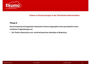 Thesen zu Cloud-Lösungen in der Technischen Dokumentation



           These 6
           Cloud Computing wirft gegenüber klassischen Outsourcingprojekten keine grundsätzlich neuen
           rechtlichen Fragestellungen auf.

           •   Die Themen Datenschutz und –sicherheit gewinnen allerdings an Bedeutung




TECOM Forum 2011                              Dr. Rolf Keller                     © Ekumo GmbH          24
 