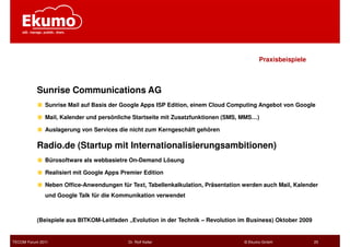 Praxisbeispiele



           Sunrise Communications AG
              Sunrise Mail auf Basis der Google Apps ISP Edition, einem Cloud Computing Angebot von Google

              Mail, Kalender und persönliche Startseite mit Zusatzfunktionen (SMS, MMS…)

              Auslagerung von Services die nicht zum Kerngeschäft gehören

           Radio.de (Startup mit Internationalisierungsambitionen)
              Bürosoftware als webbasietre On-Demand Lösung

              Realisiert mit Google Apps Premier Edition

              Neben Office-Anwendungen für Text, Tabellenkalkulation, Präsentation werden auch Mail, Kalender
              und Google Talk für die Kommunikation verwendet



           (Beispiele aus BITKOM-Leitfaden „Evolution in der Technik – Revolution im Business) Oktober 2009


TECOM Forum 2011                           Dr. Rolf Keller                         © Ekumo GmbH               25
 