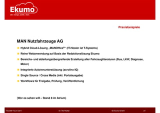 Praxisbeispiele



           MAN Nutzfahrzeuge AG
              Hybrid Cloud-Lösung „MANOffice®“ (IT-Hoster ist T-Systems)

              Reine Webanwendung auf Basis der Redaktionslösung Ekumo

              Bereichs- und abteilungsübergreifende Erstellung aller Fahrzeugliteraturen (Bus, LKW, Diagnose,
              Motor)

              Integrierte Autorenunterstützung (acrolinx IQ)

              Single Source / Cross Media (inkl. Portalausgabe)

              Workflows für Freigabe, Prüfung, Veröffentlichung




           (Wer es sehen will – Stand 8 im Atrium)



TECOM Forum 2011                            Dr. Rolf Keller                         © Ekumo GmbH                27
 