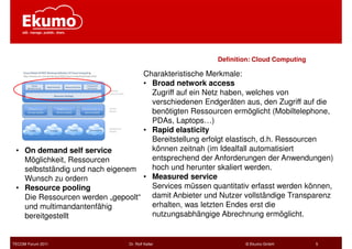 Definition: Cloud Computing

                                  Charakteristische Merkmale:
                                  • Broad network access
                                    Zugriff auf ein Netz haben, welches von
                                    verschiedenen Endgeräten aus, den Zugriff auf die
                                    benötigten Ressourcen ermöglicht (Mobiltelephone,
                                    PDAs, Laptops…)
                                  • Rapid elasticity
                                    Bereitstellung erfolgt elastisch, d.h. Ressourcen
 • On demand self service           können zeitnah (im Idealfall automatisiert
   Möglichkeit, Ressourcen          entsprechend der Anforderungen der Anwendungen)
   selbstständig und nach eigenem   hoch und herunter skaliert werden.
   Wunsch zu ordern               • Measured service
 • Resource pooling                 Services müssen quantitativ erfasst werden können,
   Die Ressourcen werden „gepoolt“ damit Anbieter und Nutzer vollständige Transparenz
   und multimandantenfähig          erhalten, was letzten Endes erst die
   bereitgestellt                   nutzungsabhängige Abrechnung ermöglicht.


TECOM Forum 2011               Dr. Rolf Keller                 © Ekumo GmbH          5
 
