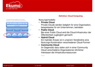 Definition: Cloud Computing

                           Nutzungsmodelle:
                           • Private Cloud
                             Private Clouds werden lediglich für eine Organisation,
                             beispielweise für ein Unternehmen, betrieben
                           • Public Cloud
                             Bei einer Public Cloud wird die Cloud-Infrastruktur der
                             Öffentlichkeit zugänglich gemacht
                           • Hybrid Cloud
                             Ein hybrider Ansatz ist in unserem Verständnis eine
                             Nutzungs-Kombination verschiedener Cloud-Formen
                           • Community Cloud
                             Im Gegensatz dazu teilen sich in einer Community
                             Cloud verschiedene Organisationen ähnlicher
                             Interessen die Infrastrukturressourcen
                             ......



TECOM Forum 2011   Dr. Rolf Keller                       © Ekumo GmbH         7
 