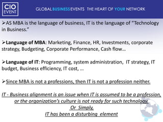 AS MBA is the language of business, IT is the language of “Technology
in Business.”

Language of MBA: Marketing, Finance, HR, Investments, corporate
strategy, Budgeting, Corporate Performance, Cash flow…

Language of IT: Programming, system administration, IT strategy, IT
budget, Business efficiency, IT cost, …

Since MBA is not a professions, then IT is not a profession neither.

IT - Business alignment is an issue when IT is assumed to be a profession,
       or the organization’s culture is not ready for such technology.
                                 Or Simply,
                     IT has been a disturbing element
 