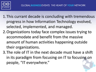 1.This currant decade is concluding with tremendous
  progress in how Information Technology evolved,
  selected, implemented, and managed.
2.Organizations today face complex issues trying to
  accommodate and benefit from the massive
  amount of human activities happening outside
  their organizations.
3.The role of IT in the next decade must have a shift
  in its paradigm from focusing on IT to focusing on
  people, “IT everywhere.”
 
