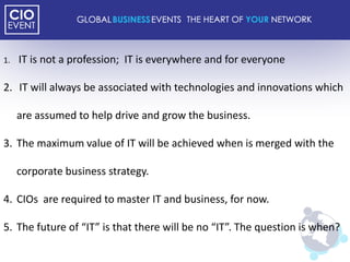 1.   IT is not a profession; IT is everywhere and for everyone

2. IT will always be associated with technologies and innovations which

     are assumed to help drive and grow the business.

3. The maximum value of IT will be achieved when is merged with the

     corporate business strategy.

4. CIOs are required to master IT and business, for now.

5. The future of “IT” is that there will be no “IT”. The question is when?
 