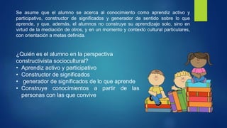 Se asume que el alumno se acerca al conocimiento como aprendiz activo y
participativo, constructor de significados y generador de sentido sobre lo que
aprende, y que, además, el alumnos no construye su aprendizaje solo, sino en
virtud de la mediación de otros, y en un momento y contexto cultural particulares,
con orientación a metas definida.
¿Quién es el alumno en la perspectiva
constructivista sociocultural?
• Aprendiz activo y participativo
• Constructor de significados
• generador de significados de lo que aprende
• Construye conocimientos a partir de las
personas con las que convive
 
